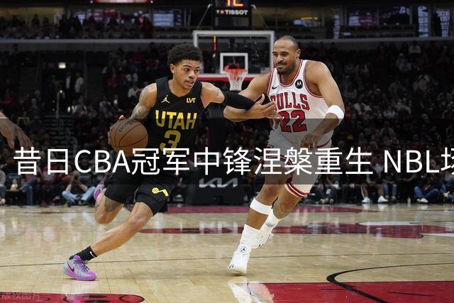 昔日CBA冠军中锋涅槃重生 NBL场均21+8唤醒职业生涯第二春
